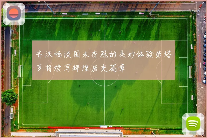 齐沃畅谈国米夺冠的美妙体验劳塔罗将续写辉煌历史篇章