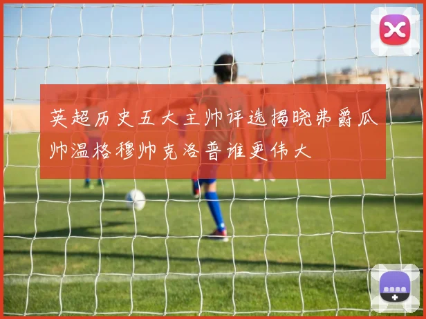 英超历史五大主帅评选揭晓弗爵瓜帅温格穆帅克洛普谁更伟大