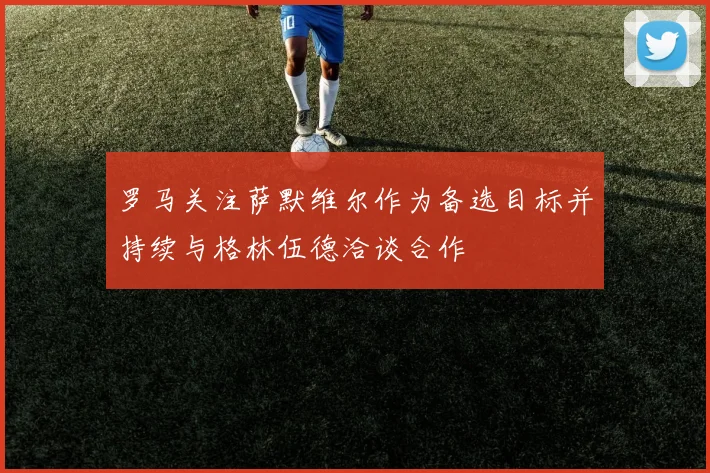 罗马关注萨默维尔作为备选目标并持续与格林伍德洽谈合作