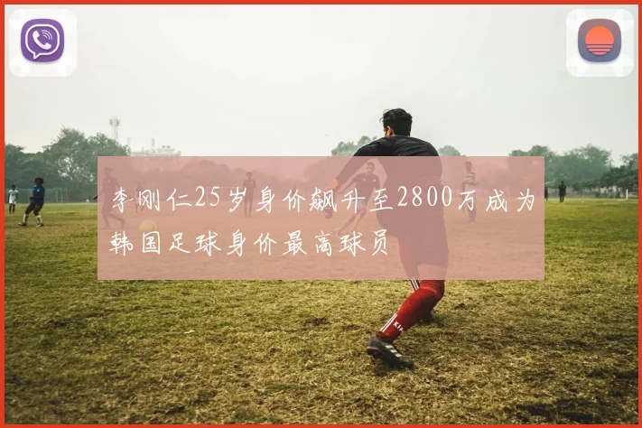 李刚仁25岁身价飙升至2800万成为韩国足球身价最高球员