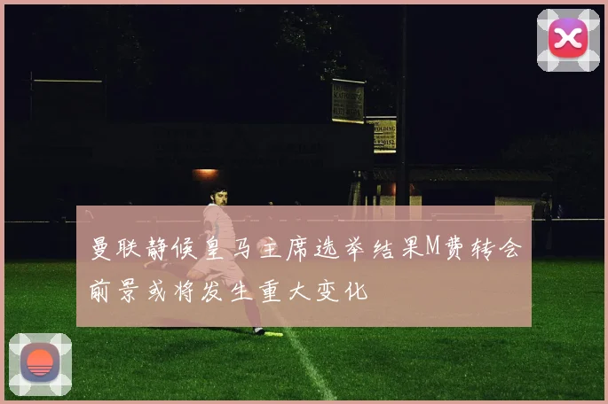 曼联静候皇马主席选举结果M费转会前景或将发生重大变化