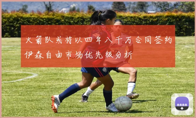 火箭队或将以四年八千万合同签约伊森自由市场优先级分析