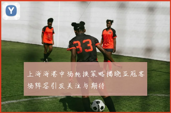 上海海港中场轮换策略揭晓亚冠客场阵容引发关注与期待