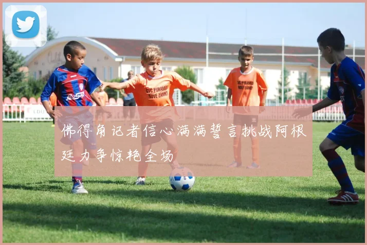 佛得角记者信心满满誓言挑战阿根廷力争惊艳全场