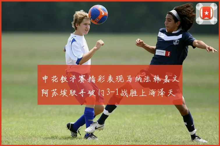 申花教学赛精彩表现马纳法韩嘉文阿苏埃联手破门3-1战胜上海泽天