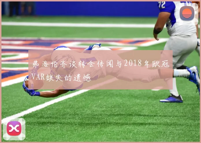 弗洛伦齐谈转会传闻与2018年欧冠VAR缺失的遗憾