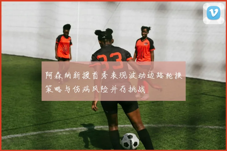 阿森纳新援首秀表现波动边路轮换策略与伤病风险并存挑战