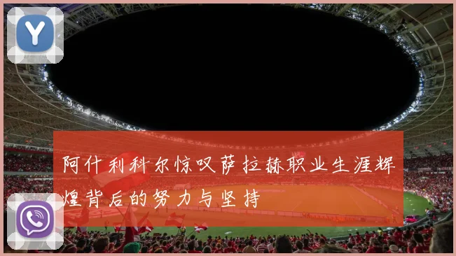 阿什利科尔惊叹萨拉赫职业生涯辉煌背后的努力与坚持