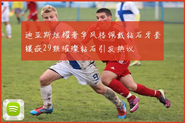 迪亚斯炫耀奢华风格佩戴钻石牙套镶嵌29颗璀璨钻石引发热议