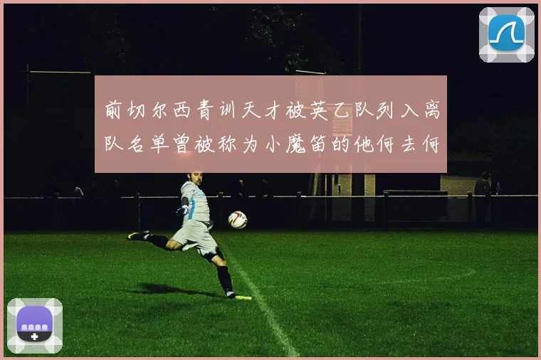 前切尔西青训天才被英乙队列入离队名单曾被称为小魔笛的他何去何从