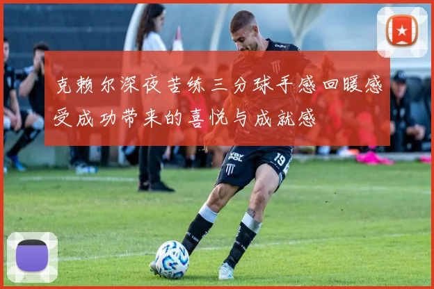 克赖尔深夜苦练三分球手感回暖感受成功带来的喜悦与成就感