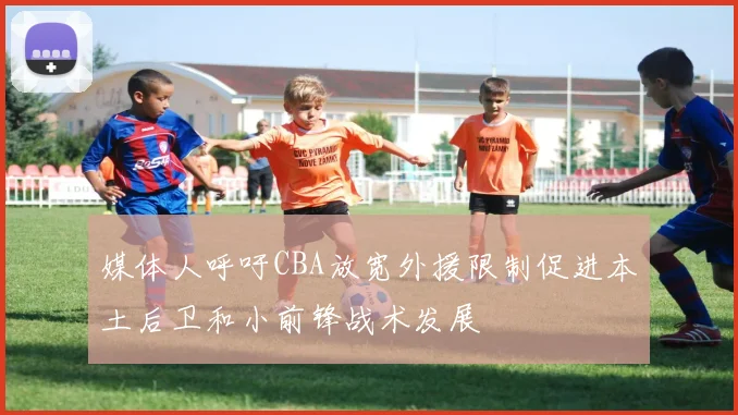 媒体人呼吁CBA放宽外援限制促进本土后卫和小前锋战术发展