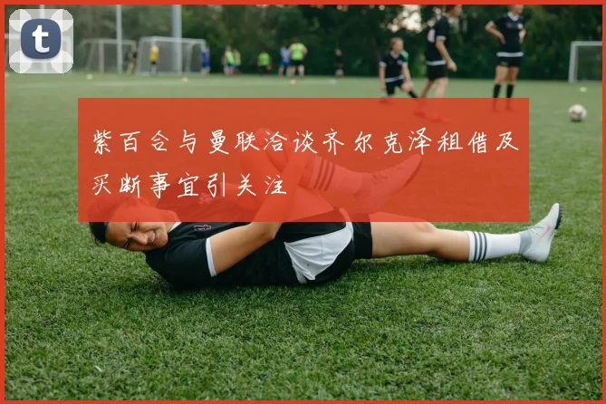 紫百合与曼联洽谈齐尔克泽租借及买断事宜引关注