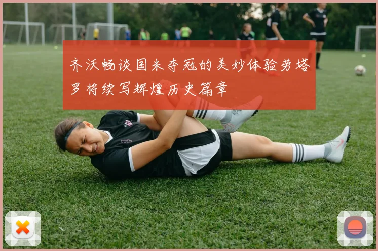 齐沃畅谈国米夺冠的美妙体验劳塔罗将续写辉煌历史篇章