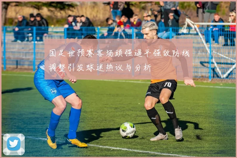 国足世预赛客场顽强逼平强敌防线调整引发球迷热议与分析