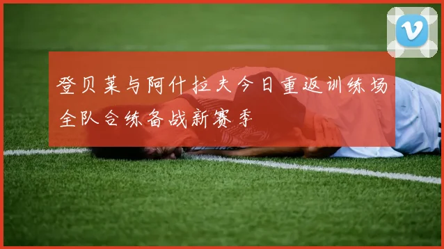 登贝莱与阿什拉夫今日重返训练场全队合练备战新赛季