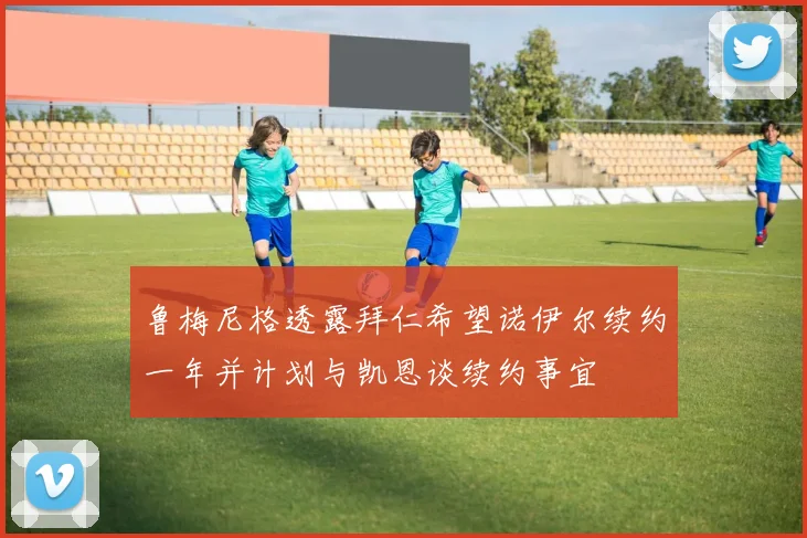鲁梅尼格透露拜仁希望诺伊尔续约一年并计划与凯恩谈续约事宜