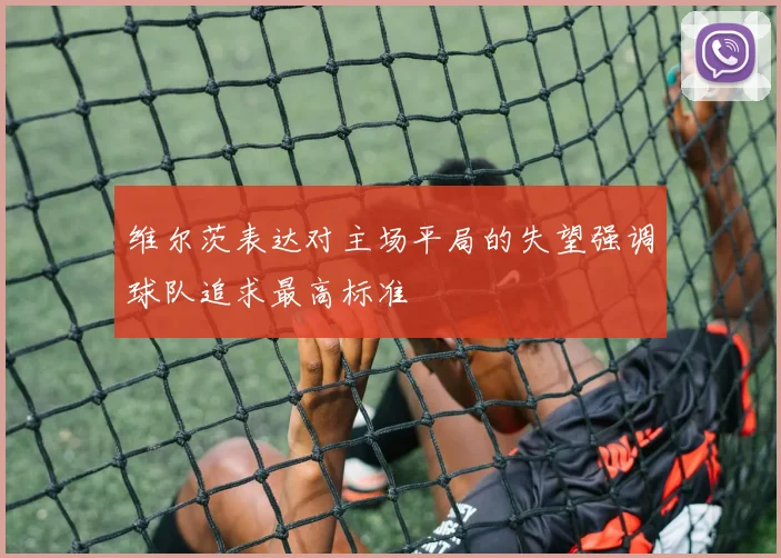 维尔茨表达对主场平局的失望强调球队追求最高标准