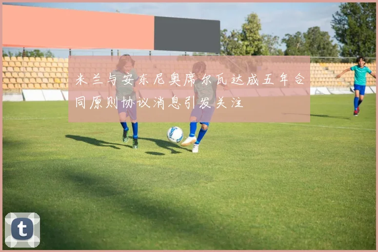 米兰与安东尼奥席尔瓦达成五年合同原则协议消息引发关注