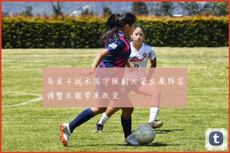 乌度卡战术固守限制火箭发展阵容调整未能带来改变