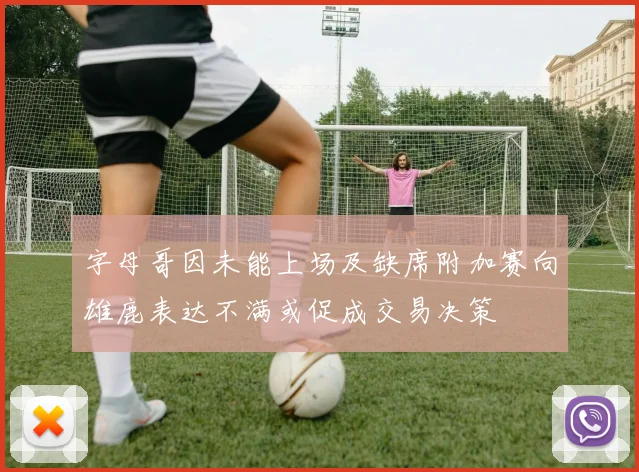 字母哥因未能上场及缺席附加赛向雄鹿表达不满或促成交易决策