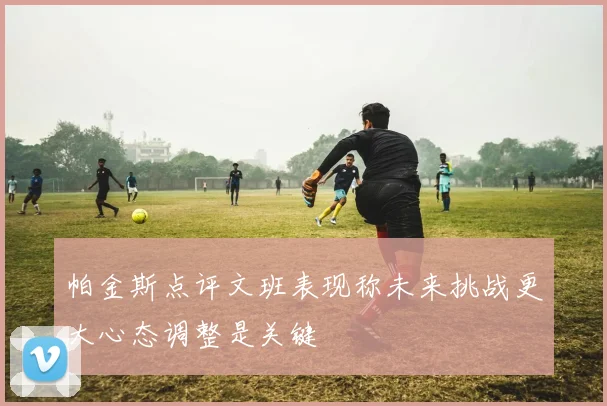 帕金斯点评文班表现称未来挑战更大心态调整是关键