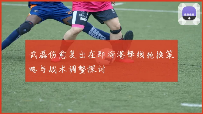 武磊伤愈复出在即海港锋线轮换策略与战术调整探讨