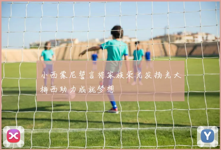 小西蒙尼誓言将家族荣光发扬光大梅西助力成就梦想