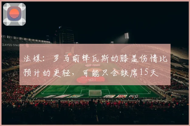 法媒:罗马前锋瓦斯的膝盖伤情比预计的更轻,可能只会缺席15天