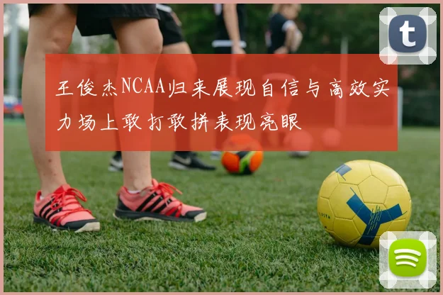 王俊杰NCAA归来展现自信与高效实力场上敢打敢拼表现亮眼