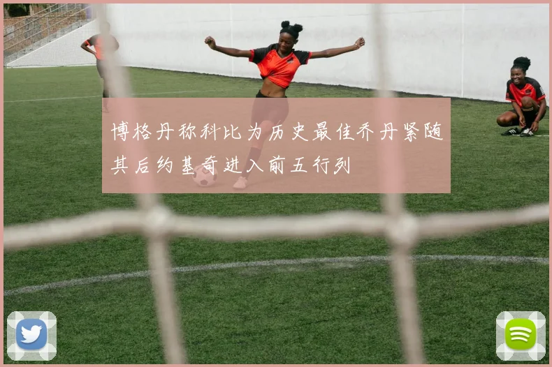 博格丹称科比为历史最佳乔丹紧随其后约基奇进入前五行列