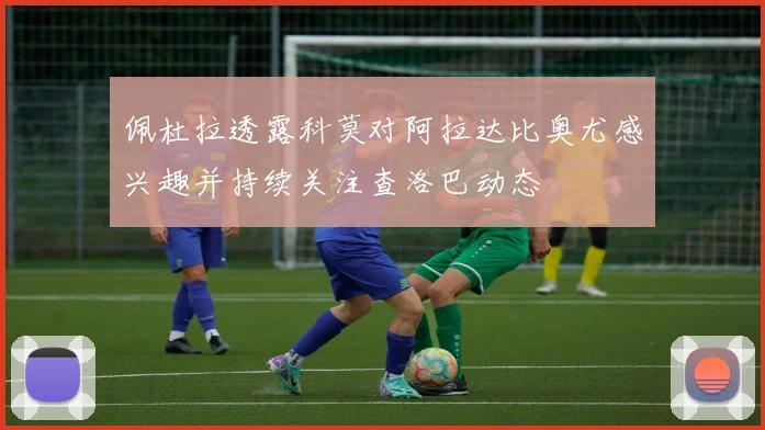 佩杜拉透露科莫对阿拉达比奥尤感兴趣并持续关注查洛巴动态