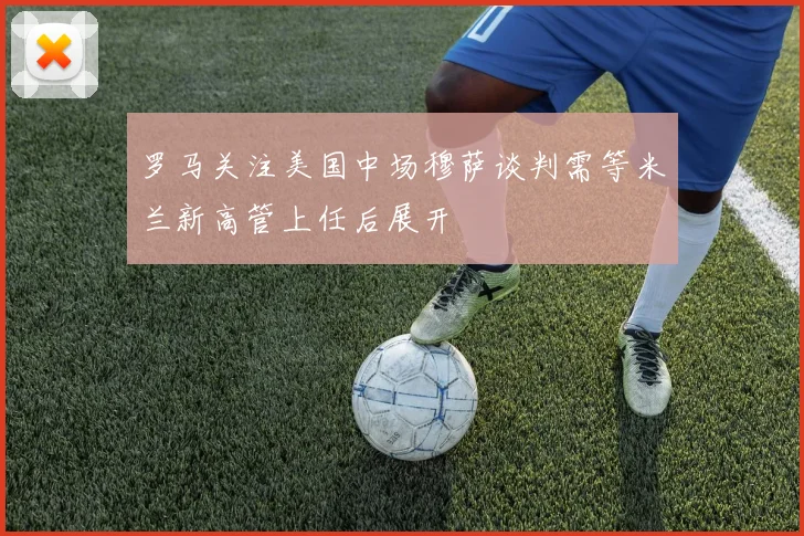 罗马关注美国中场穆萨谈判需等米兰新高管上任后展开