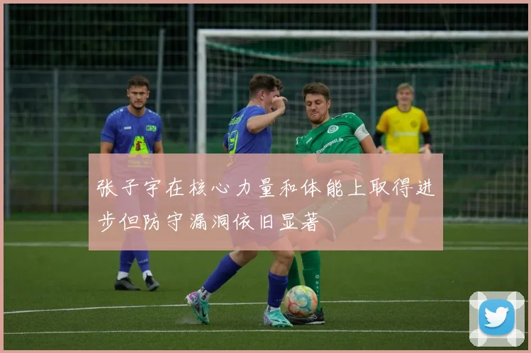 张子宇在核心力量和体能上取得进步但防守漏洞依旧显著