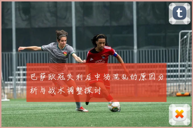 巴萨欧冠失利后中场混乱的原因分析与战术调整探讨