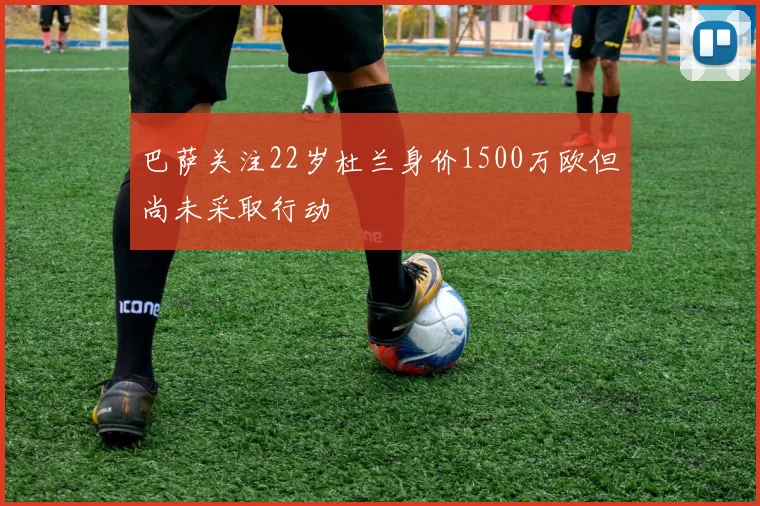 巴萨关注22岁杜兰身价1500万欧但尚未采取行动